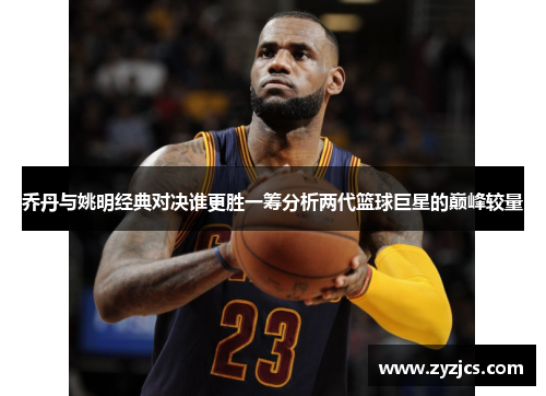 乔丹与姚明经典对决谁更胜一筹分析两代篮球巨星的巅峰较量