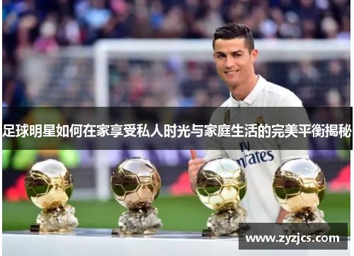 足球明星如何在家享受私人时光与家庭生活的完美平衡揭秘