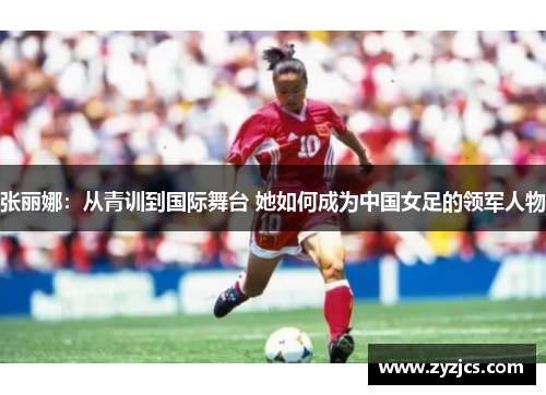 张丽娜：从青训到国际舞台 她如何成为中国女足的领军人物