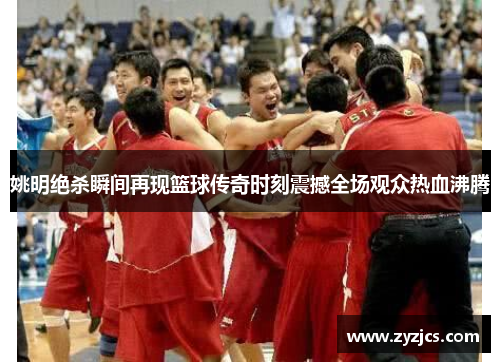 姚明绝杀瞬间再现篮球传奇时刻震撼全场观众热血沸腾