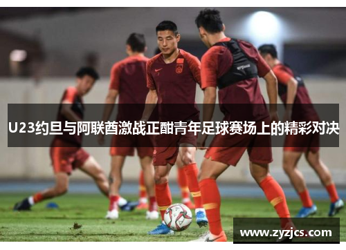 U23约旦与阿联酋激战正酣青年足球赛场上的精彩对决