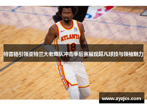 特雷杨引领亚特兰大老鹰队冲击季后赛展现超凡球技与领袖魅力